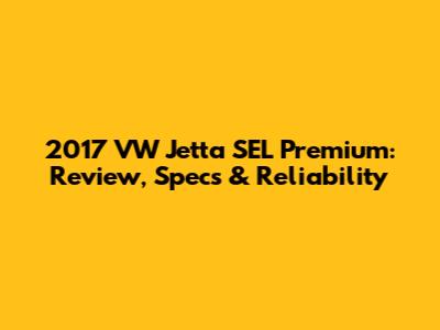 2017 VW Jetta SEL Premium: Review, Specs & Reliability