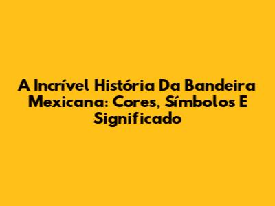 A Incrível História Da Bandeira Mexicana: Cores, Símbolos E Significado