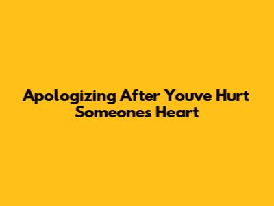 Apologizing After You've Hurt Someone's Heart