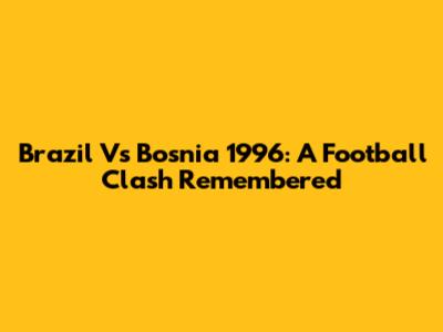 Brazil Vs Bosnia 1996: A Football Clash Remembered