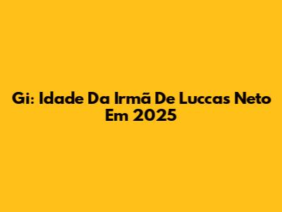 Gi: Idade Da Irmã De Luccas Neto Em 2025