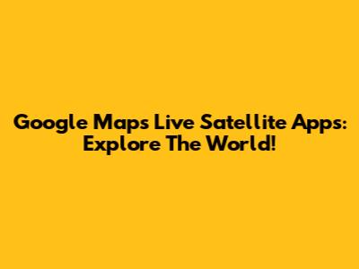 Google Maps Live Satellite Apps: Explore The World!