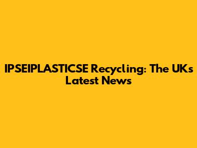 IPSEIPLASTICSE Recycling: The UK's Latest News