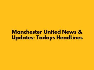 Manchester United News & Updates: Today's Headlines