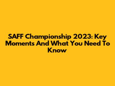 SAFF Championship 2023: Key Moments And What You Need To Know