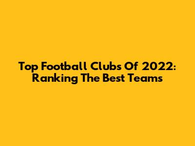 Top Football Clubs Of 2022: Ranking The Best Teams