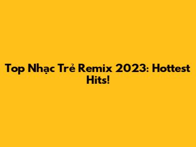 Top Nhạc Trẻ Remix 2023: Hottest Hits!