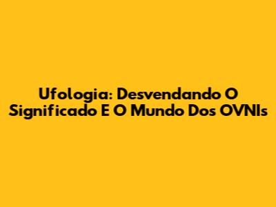 Ufologia: Desvendando O Significado E O Mundo Dos OVNIs